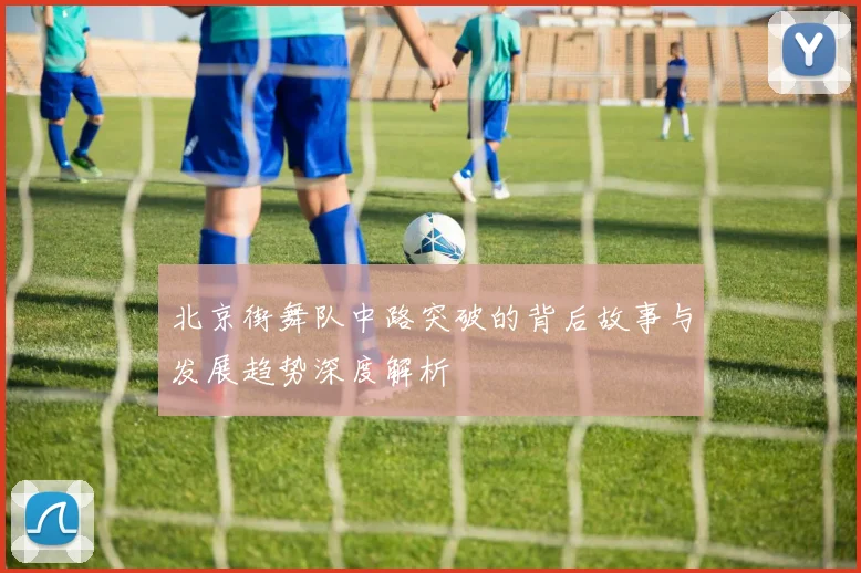 北京街舞队中路突破的背后故事与发展趋势深度解析