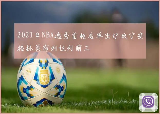 2021年NBA选秀首轮名单出炉坎宁安格林莫布利位列前三