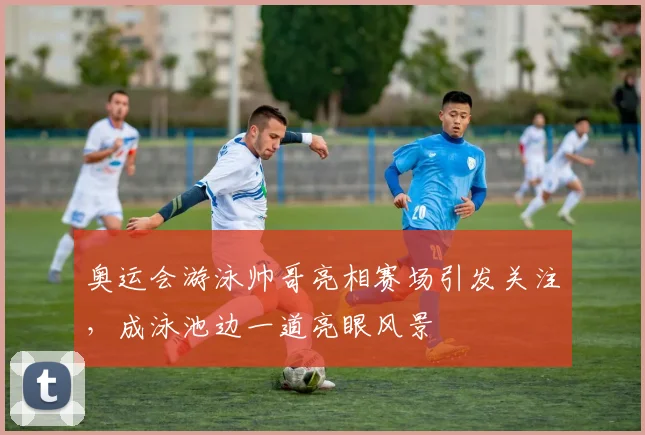 奥运会游泳帅哥亮相赛场引发关注，成泳池边一道亮眼风景