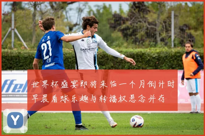 世界杯盛宴即将来临一个月倒计时早晨看球乐趣与转播权悬念并存